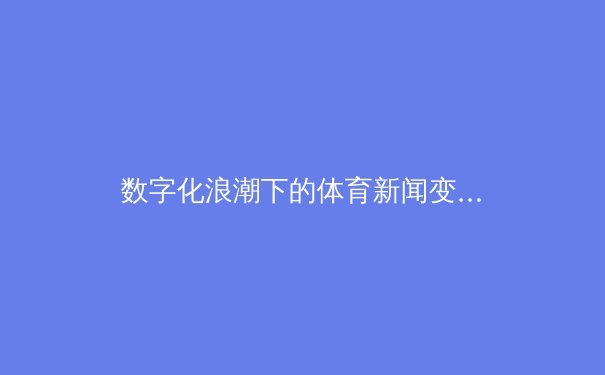 数字化浪潮下的体育新闻变革：从信息传递到沉浸式体验的突破
