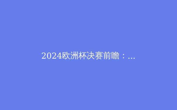 2024欧洲杯决赛前瞻：西班牙传控风暴VS英格兰青春风暴，谁将问鼎？