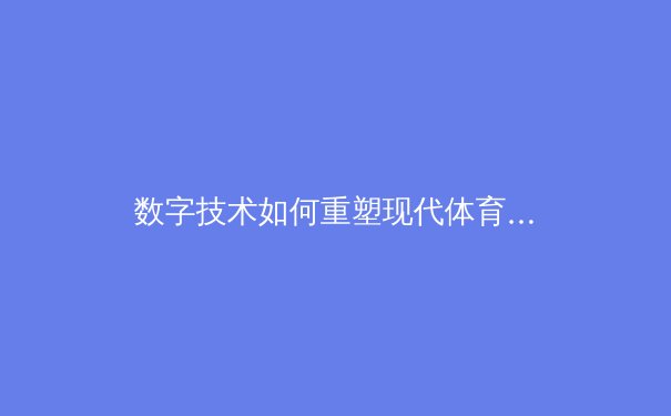 数字技术如何重塑现代体育观赛体验：从沉浸式转播到个性化互动 - 4