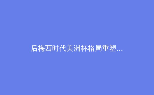 后梅西时代美洲杯格局重塑：数据革命如何改变南美足球竞争生态 - 4