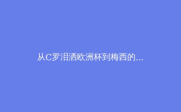 从C罗泪洒欧洲杯到梅西的美洲杯救赎：现代体育中超级巨星的心理压力与团队博弈 - 4